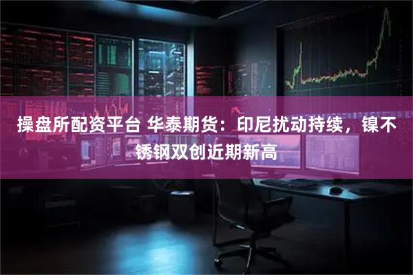 操盘所配资平台 华泰期货：印尼扰动持续，镍不锈钢双创近期新高