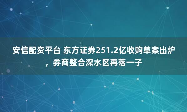 安信配资平台 东方证券251.2亿收购草案出炉，券商整合深水区再落一子
